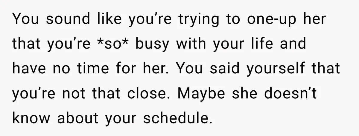 You sound like you’re trying to one-up her that you’re *so* busy with your life and have no time for her. You said yourself that you’re not that close. Maybe...