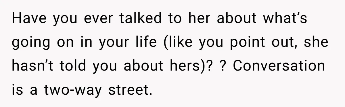 Have you ever talked to her about what’s going on in your life (like you point out, she hasn’t told you about hers)? ? Conversation is a two-way street.