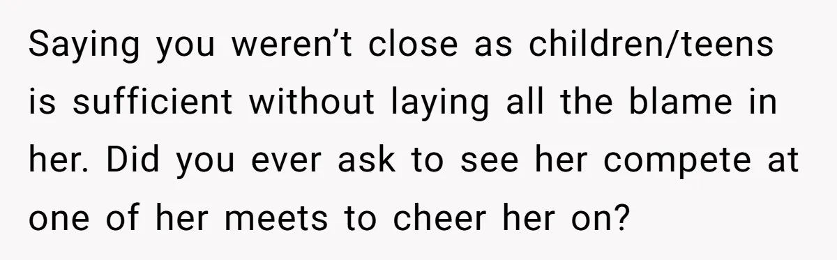 Saying you weren’t close as children/teens is sufficient without laying all the blame in her. Did you ever ask to see her compete at one of her meets to cheer...
