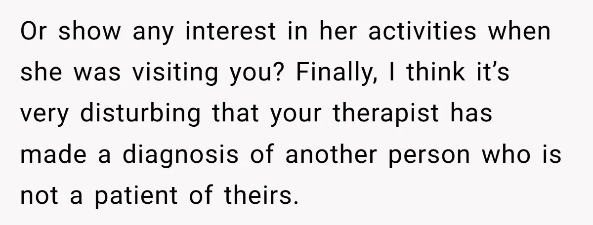 Or show any interest in her activities when she was visiting you? Finally, I think it’s very disturbing that your therapist has made a diagnosis of another person who is...