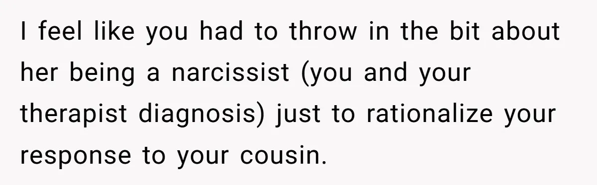 I feel like you had to throw in the bit about her being a narcissist (you and your therapist diagnosis) just to rationalize your response to your cousin.