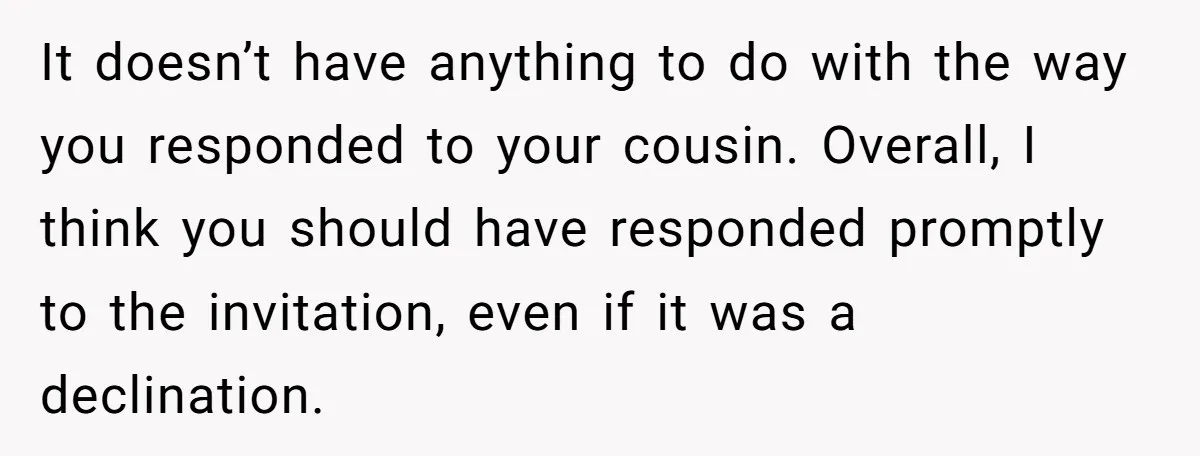 It doesn’t have anything to do with the way you responded to your cousin. Overall, I think you should have responded promptly to the invitation, even if it was a...