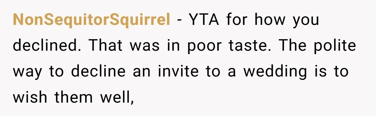 NonSequitorSquirrel − YTA for how you declined. That was in poor taste. The polite way to decline an invite to a wedding is to wish them well,