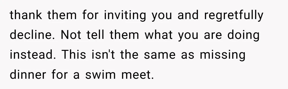 thank them for inviting you and regretfully decline. Not tell them what you are doing instead. This isn't the same as missing dinner for a swim meet.