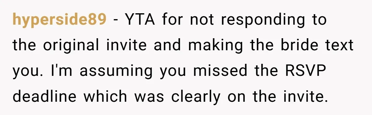 hyperside89 − YTA for not responding to the original invite and making the bride text you. I'm assuming you missed the RSVP deadline which was clearly on the invite.