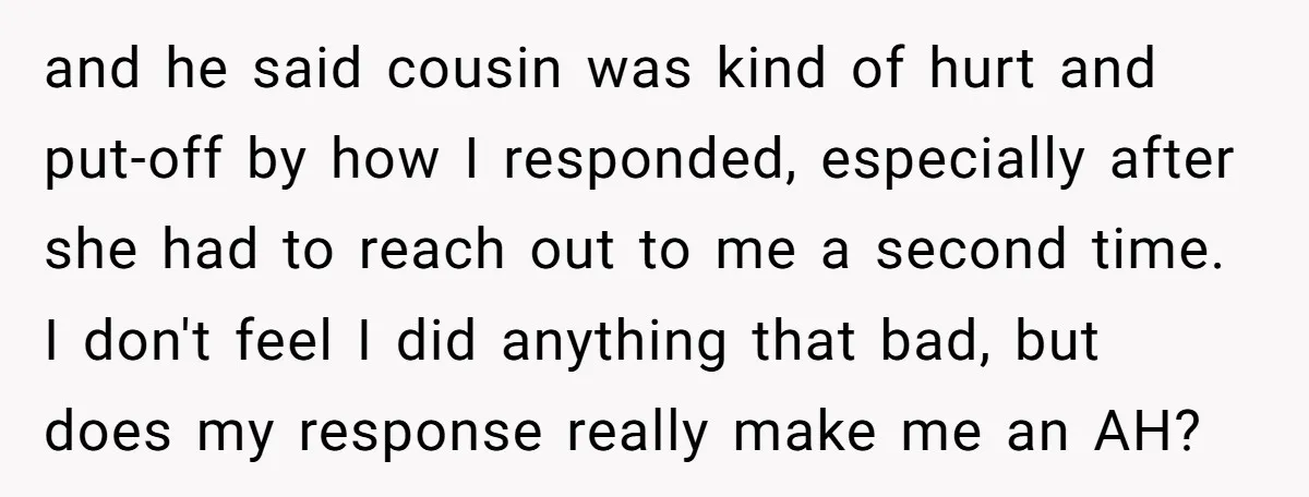 and he said cousin was kind of hurt and put-off by how I responded, especially after she had to reach out to me a second time. I don't feel I...