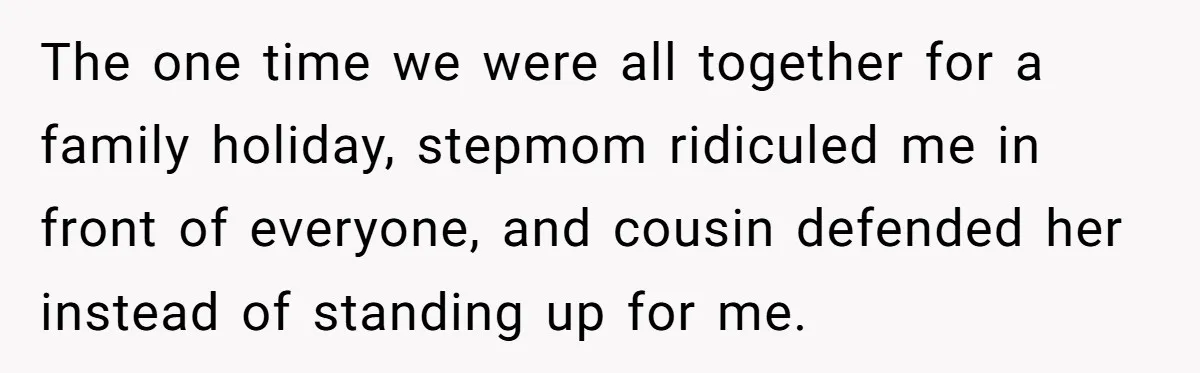 The one time we were all together for a family holiday, stepmom ridiculed me in front of everyone, and cousin defended her instead of standing up for me.