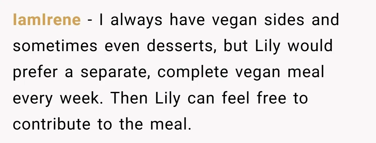 IamIrene − I always have vegan sides and sometimes even desserts, but Lily would prefer a separate, complete vegan meal every week. Then Lily can feel free to contribute to...