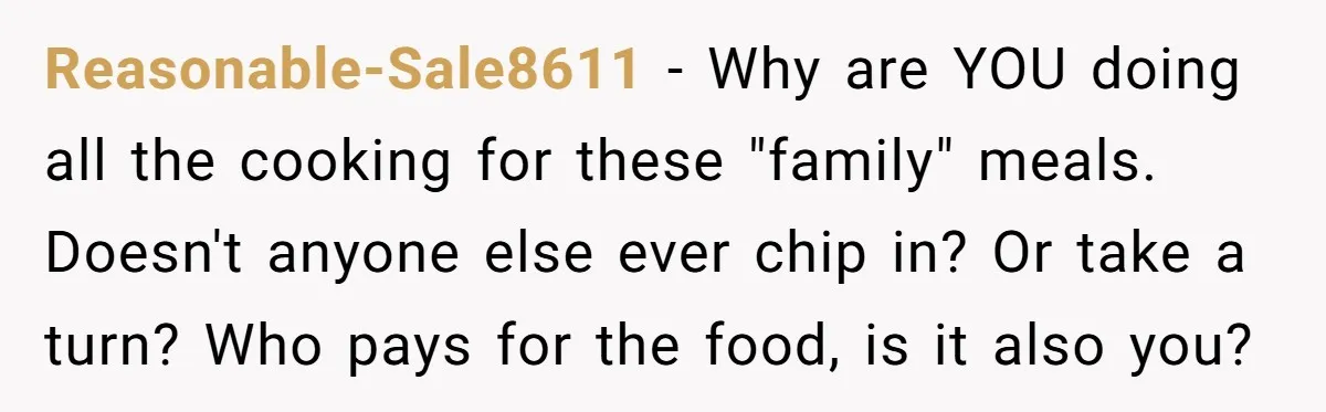 Reasonable-Sale8611 − Why are YOU doing all the cooking for these "family" meals. Doesn't anyone else ever chip in? Or take a turn? Who pays for the food, is it...