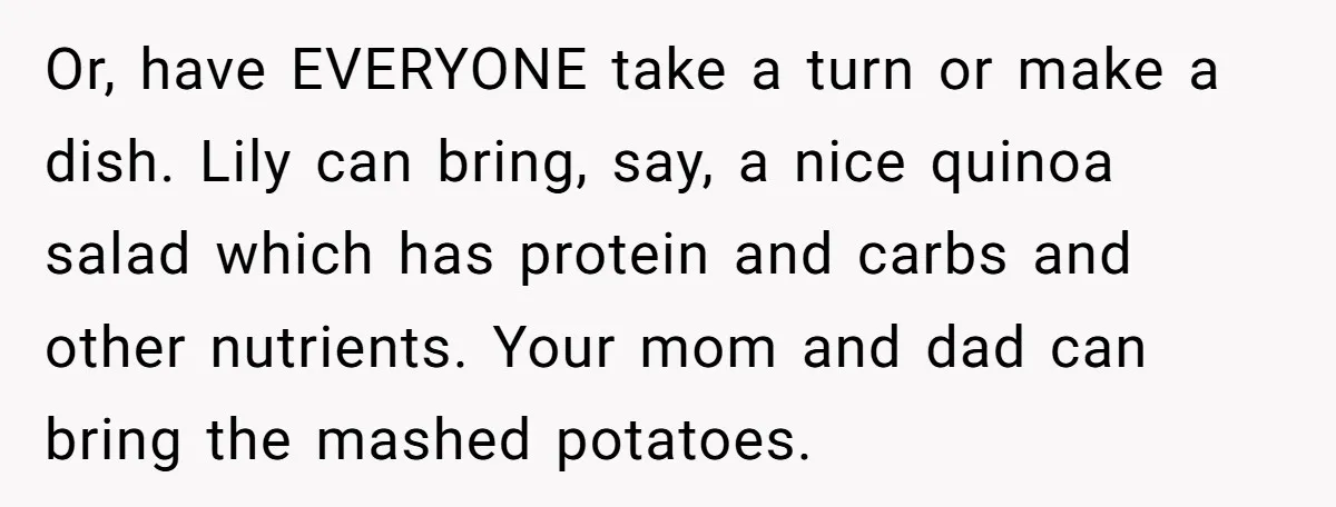 Or, have EVERYONE take a turn or make a dish. Lily can bring, say, a nice quinoa salad which has protein and carbs and other nutrients. Your mom and dad...