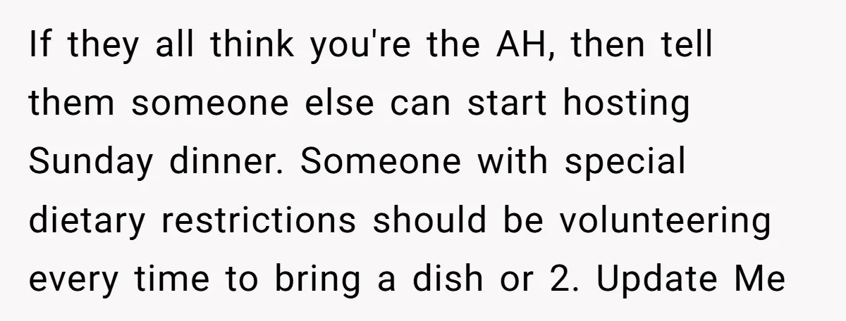 If they all think you're the AH, then tell them someone else can start hosting Sunday dinner. Someone with special dietary restrictions should be volunteering every time to bring a...