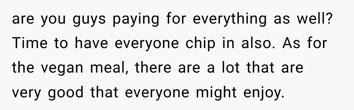are you guys paying for everything as well? Time to have everyone chip in also. As for the vegan meal, there are a lot that are very good that everyone...