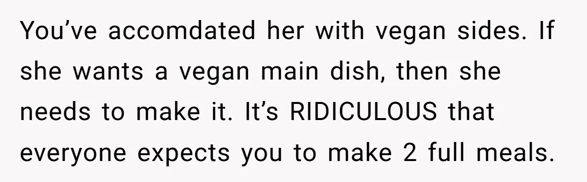You’ve accomdated her with vegan sides. If she wants a vegan main dish, then she needs to make it. It’s RIDICULOUS that everyone expects you to make 2 full meals.