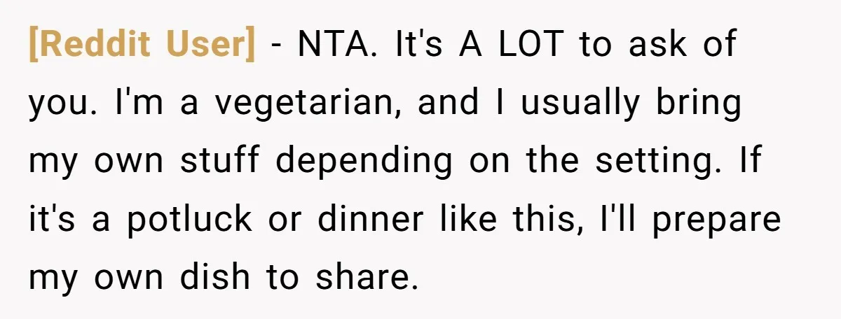[Reddit User] − NTA. It's A LOT to ask of you. I'm a vegetarian, and I usually bring my own stuff depending on the setting. If it's a potluck or...