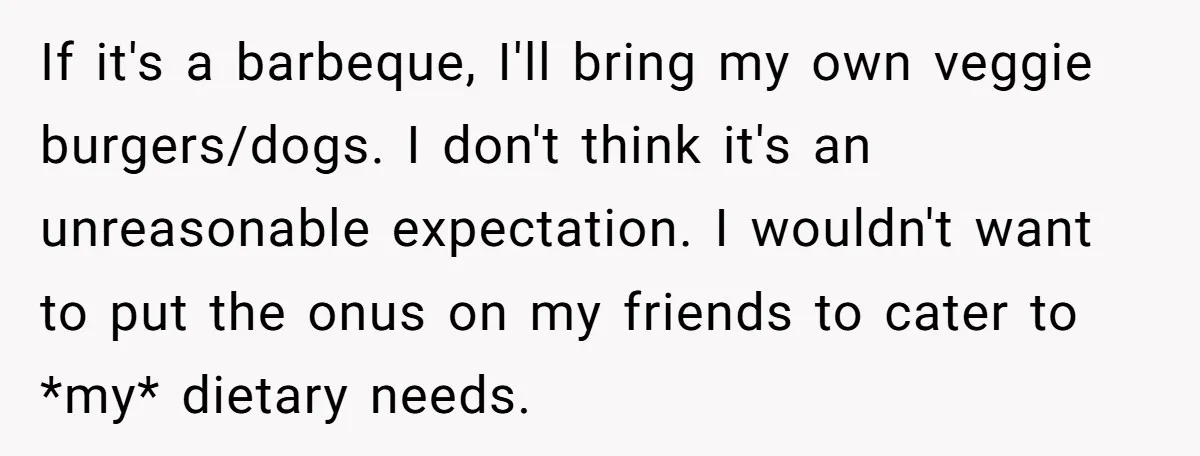 If it's a barbeque, I'll bring my own veggie burgers/dogs. I don't think it's an unreasonable expectation. I wouldn't want to put the onus on my friends to cater to...