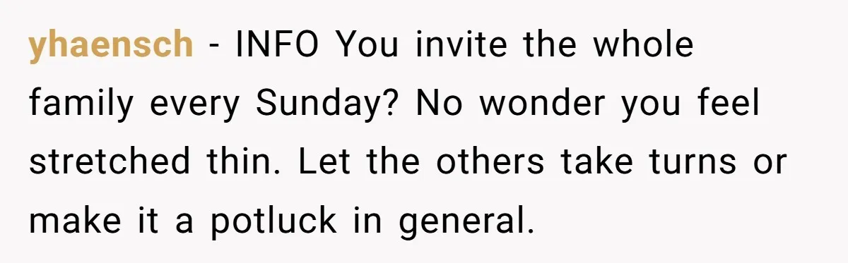yhaensch − INFO You invite the whole family every Sunday? No wonder you feel stretched thin. Let the others take turns or make it a potluck in general.