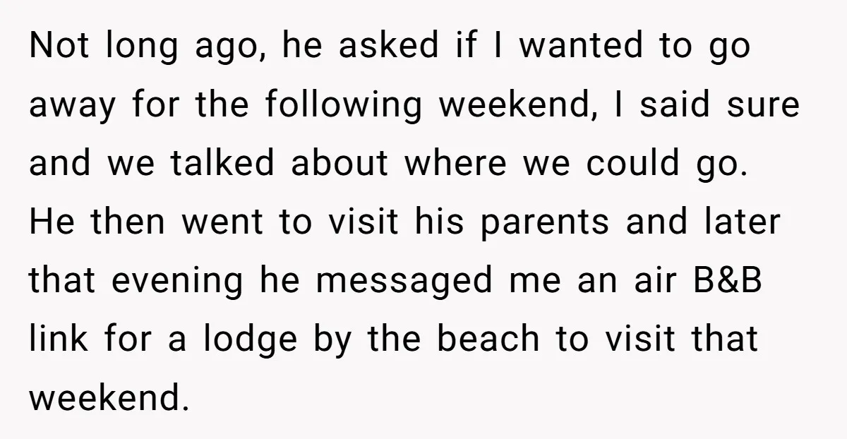 Not long ago, he asked if I wanted to go away for the following weekend, I said sure and we talked about where we could go. He then went to...