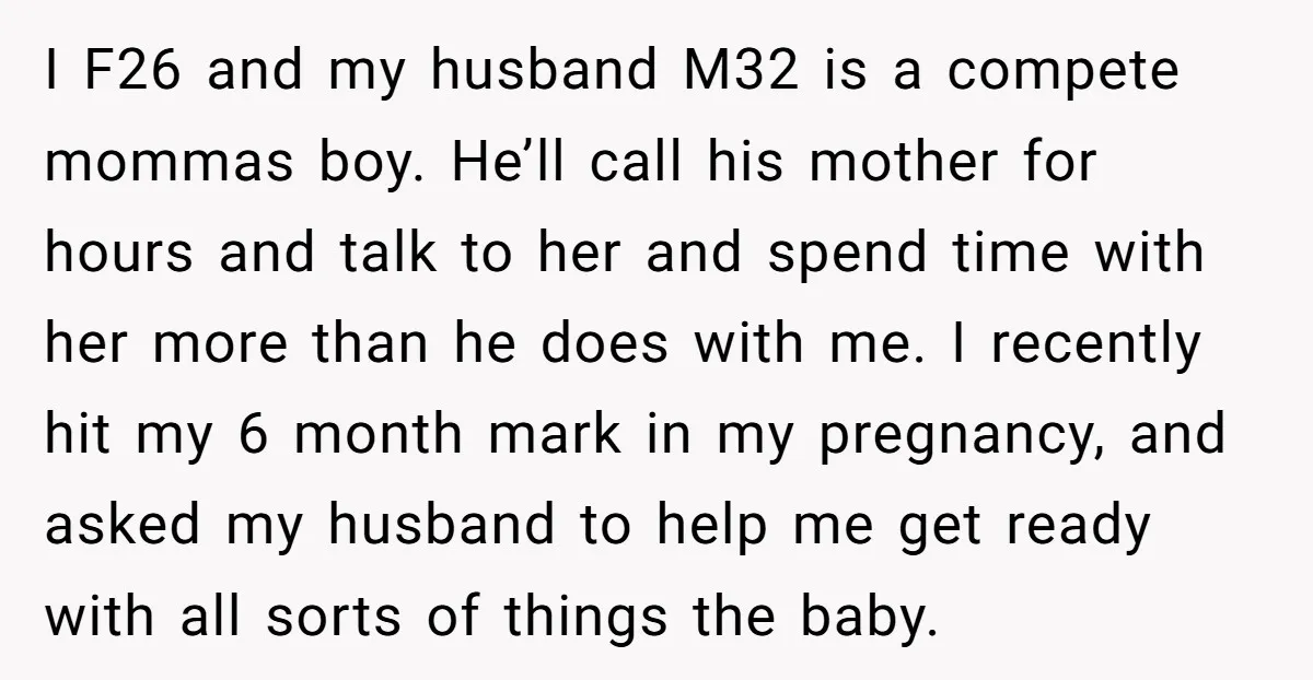 I F26 and my husband M32 is a compete mommas boy. He’ll call his mother for hours and talk to her and spend time with her more than he does...