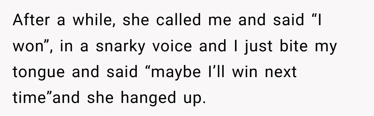 After a while, she called me and said “I won”, in a snarky voice and I just bite my tongue and said “maybe I’ll win next time”and she hanged up.
