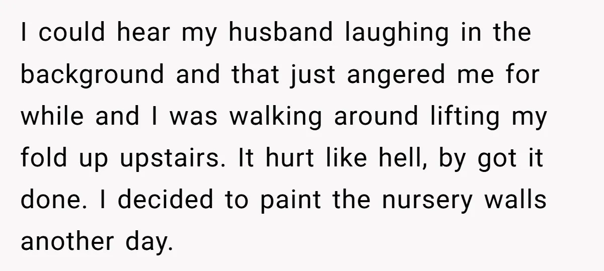 I could hear my husband laughing in the background and that just angered me for while and I was walking around lifting my fold up upstairs. It hurt like hell,...