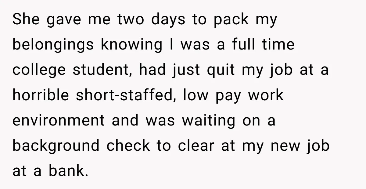 She gave me two days to pack my belongings knowing I was a full time college student, had just quit my job at a horrible short-staffed, low pay work environment...