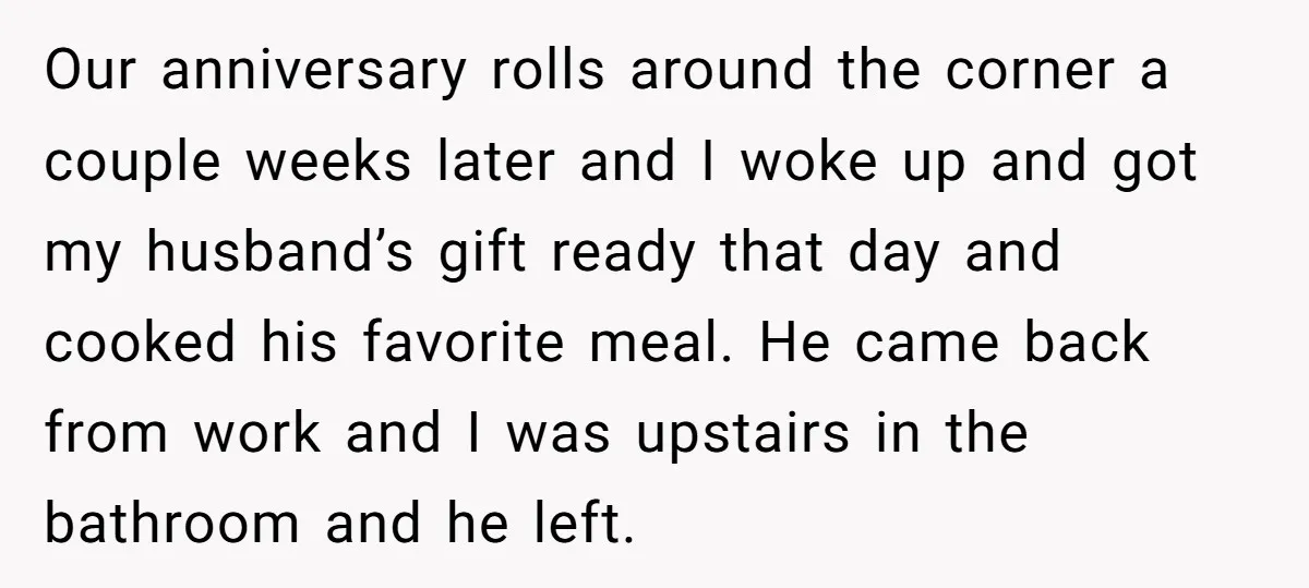 Our anniversary rolls around the corner a couple weeks later and I woke up and got my husband’s gift ready that day and cooked his favorite meal. He came back...
