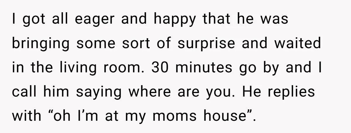 I got all eager and happy that he was bringing some sort of surprise and waited in the living room. 30 minutes go by and I call him saying where...