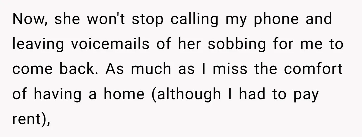 Now, she won't stop calling my phone and leaving voicemails of her sobbing for me to come back. As much as I miss the comfort of having a home (although...