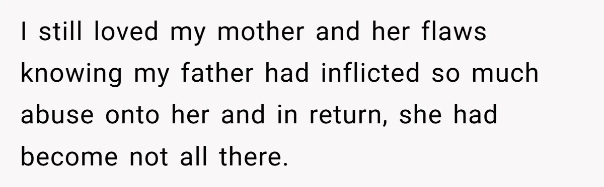 I still loved my mother and her flaws knowing my father had inflicted so much abuse onto her and in return, she had become not all there.