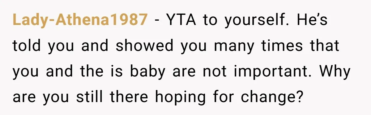 Lady-Athena1987 − YTA to yourself. He’s told you and showed you many times that you and the is baby are not important. Why are you still there hoping for change?