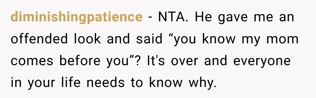 diminishingpatience − NTA. He gave me an offended look and said “you know my mom comes before you”? It's over and everyone in your life needs to know why.