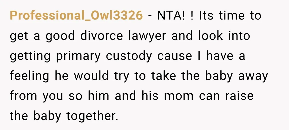 Professional_Owl3326 − NTA! ! Its time to get a good divorce lawyer and look into getting primary custody cause I have a feeling he would try to take the baby...