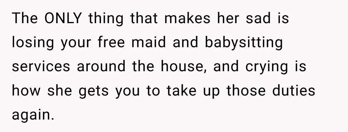 The ONLY thing that makes her sad is losing your free maid and babysitting services around the house, and crying is how she gets you to take up those duties...