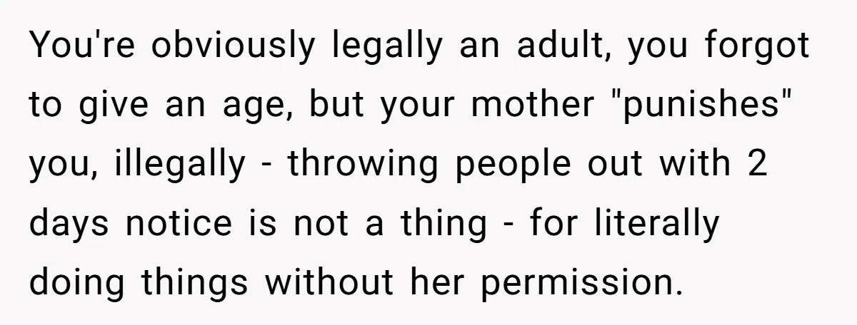 You're obviously legally an adult, you forgot to give an age, but your mother "punishes" you, illegally - throwing people out with 2 days notice is not a thing -...
