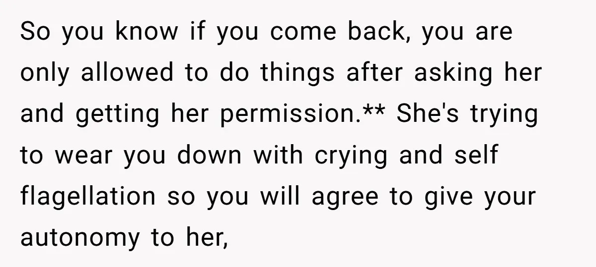 So you know if you come back, you are only allowed to do things after asking her and getting her permission.** She's trying to wear you down with crying and...