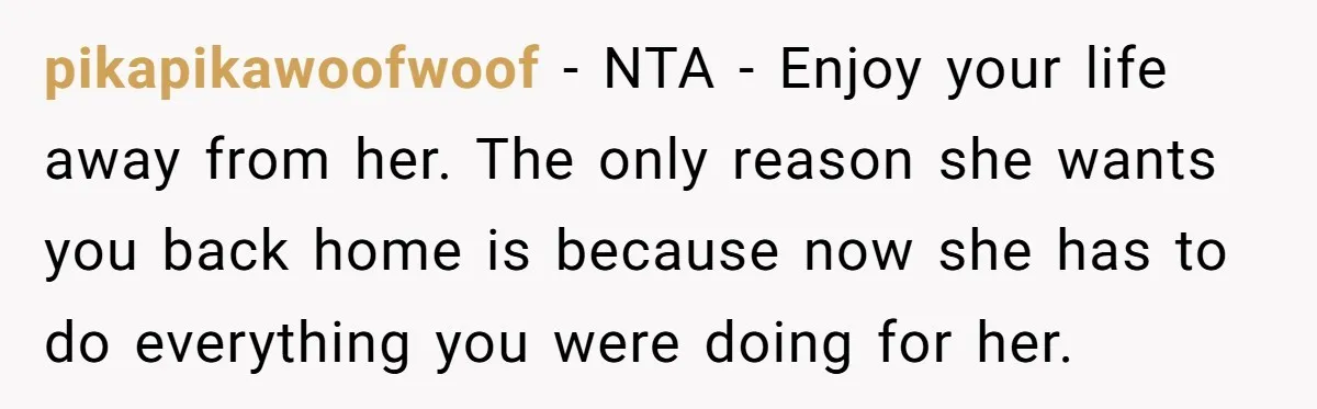 pikapikawoofwoof − NTA - Enjoy your life away from her. The only reason she wants you back home is because now she has to do everything you were doing for...