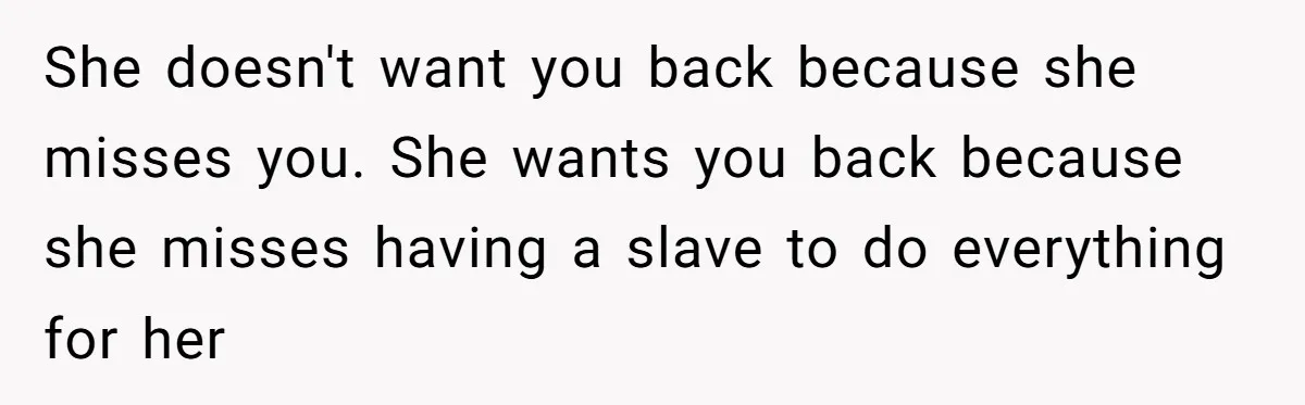 She doesn't want you back because she misses you. She wants you back because she misses having a slave to do everything for her