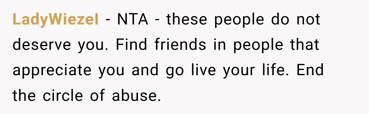 LadyWiezeI − NTA - these people do not deserve you. Find friends in people that appreciate you and go live your life. End the circle of abuse.