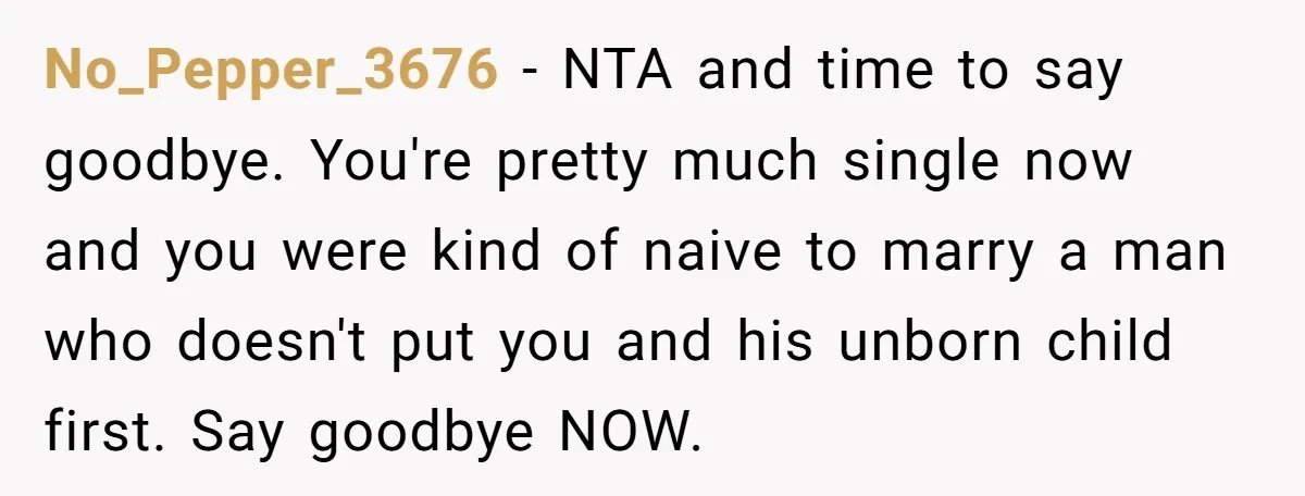 No_Pepper_3676 − NTA and time to say goodbye. You're pretty much single now and you were kind of naive to marry a man who doesn't put you and his unborn...