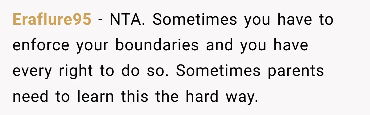 Eraflure95 − NTA. Sometimes you have to enforce your boundaries and you have every right to do so. Sometimes parents need to learn this the hard way.