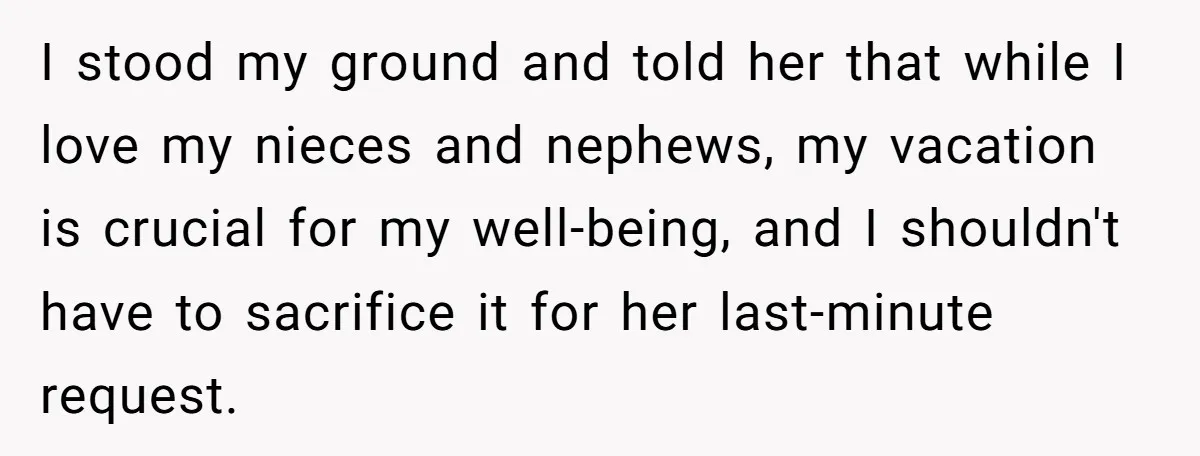 I stood my ground and told her that while I love my nieces and nephews, my vacation is crucial for my well-being, and I shouldn't have to sacrifice it for...