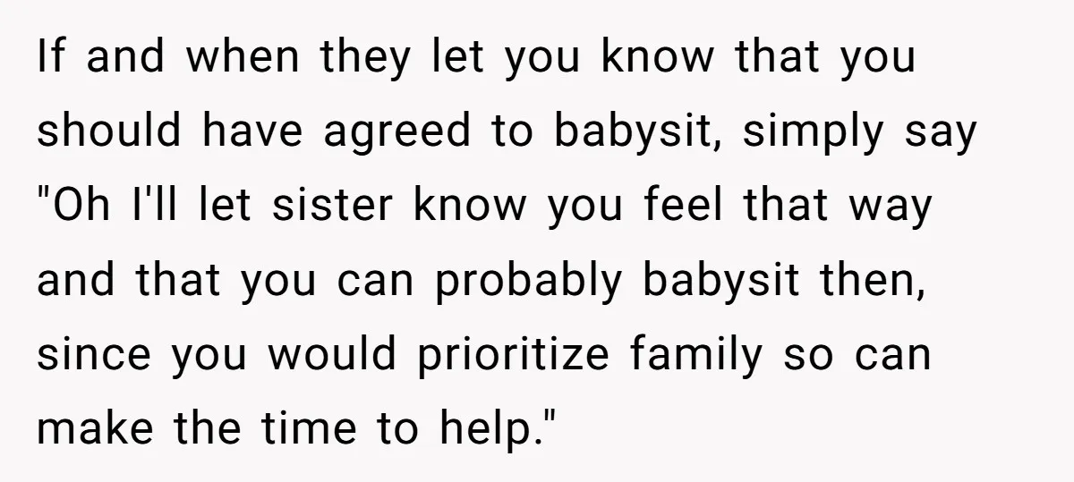 If and when they let you know that you should have agreed to babysit, simply say "Oh I'll let sister know you feel that way and that you can probably...