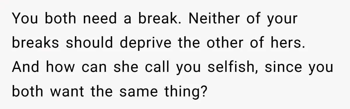 You both need a break. Neither of your breaks should deprive the other of hers. And how can she call you selfish, since you both want the same thing?