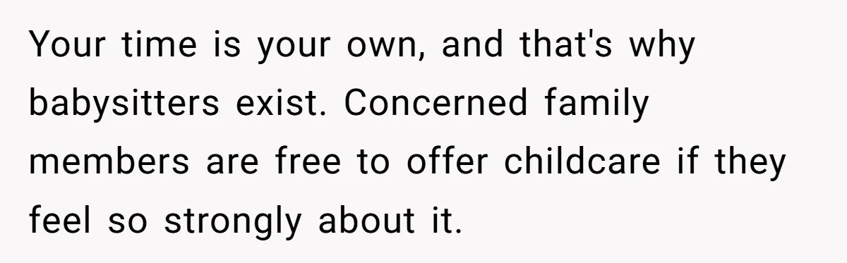 Your time is your own, and that's why babysitters exist. Concerned family members are free to offer childcare if they feel so strongly about it.