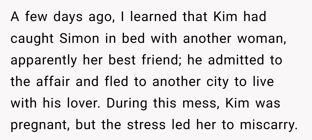 A few days ago, I learned that Kim had caught Simon in bed with another woman, apparently her best friend; he admitted to the affair and fled to another city...