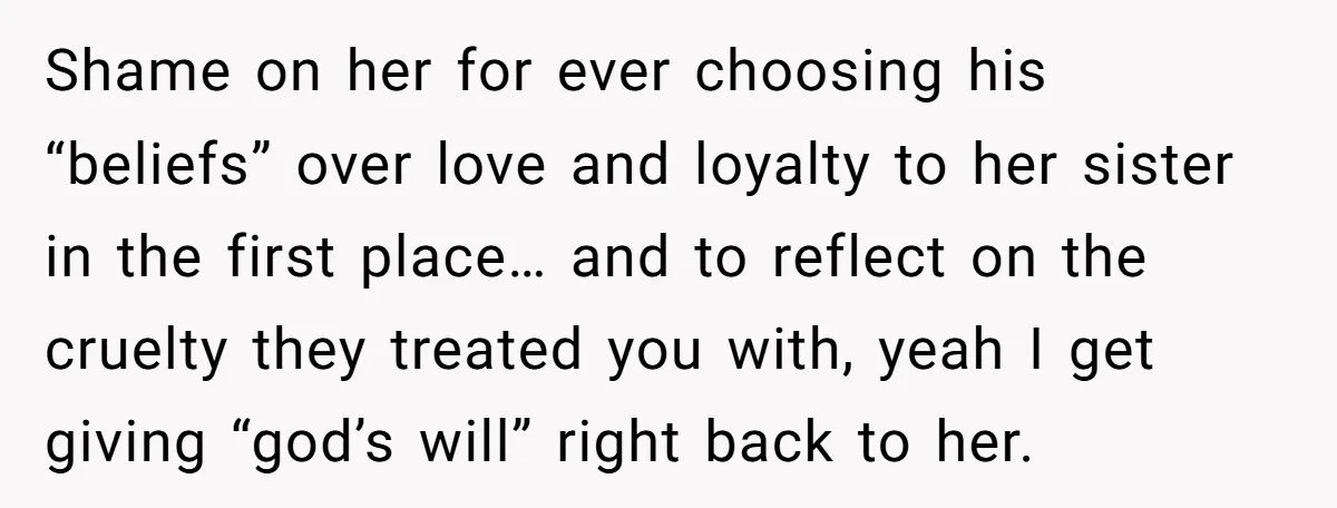 Shame on her for ever choosing his “beliefs” over love and loyalty to her sister in the first place… and to reflect on the cruelty they treated you with, yeah...