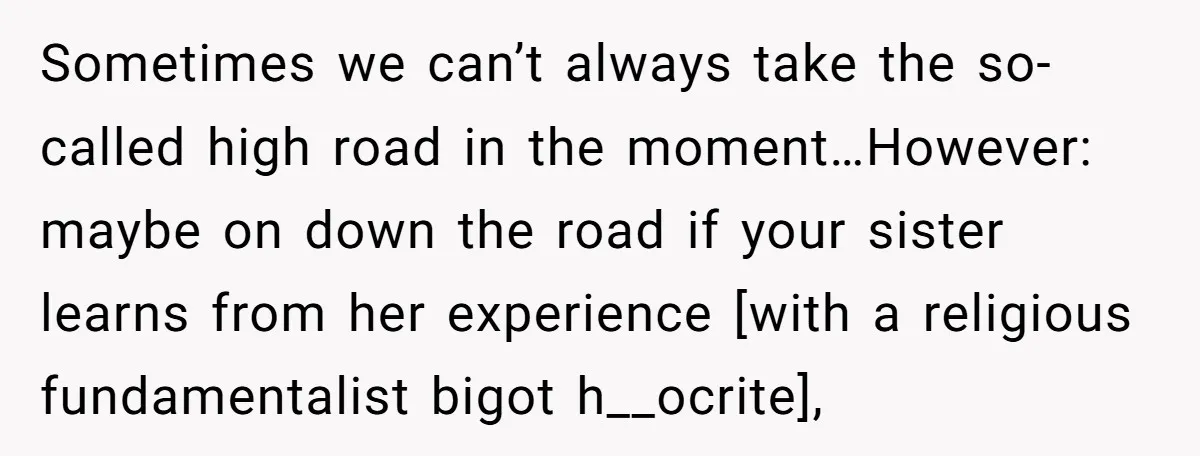 Sometimes we can’t always take the so-called high road in the moment…However: maybe on down the road if your sister learns from her experience [with a religious fundamentalist bigot h__ocrite],