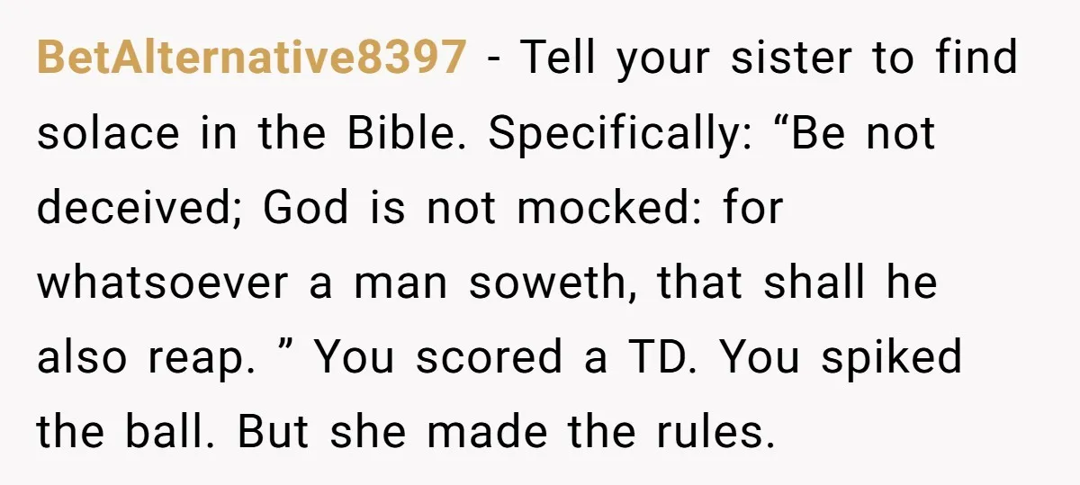 BetAlternative8397 − Tell your sister to find solace in the Bible. Specifically: “Be not deceived; God is not mocked: for whatsoever a man soweth, that shall he also reap. ”...