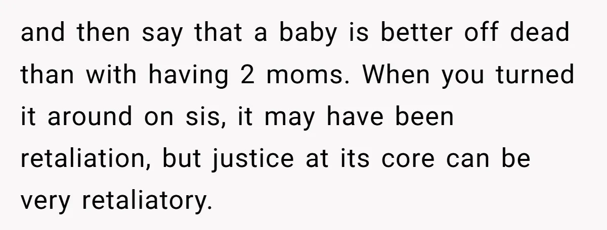 and then say that a baby is better off dead than with having 2 moms. When you turned it around on sis, it may have been retaliation, but justice at...