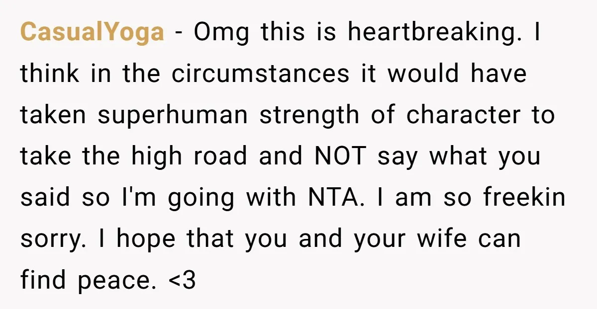 CasualYoga − Omg this is heartbreaking. I think in the circumstances it would have taken superhuman strength of character to take the high road and NOT say what you said...